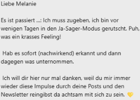 Testimonial mit Text "Liebe Melanie Es ist passiert ...: Ich muss zugeben, ich bin vor wenigen Tagen in den Ja-Sager-Modus gerutscht. Puh, was ein krasses Feeling! Hab es sofort (nachwirkend) erkannt und dann dagegen was unternommen. Ich will dir hier nur mal danken, weil du mir immer wieder diese Impulse durch deine Posts und den Newsletter reingibst da achtsam mit sich zu sein."