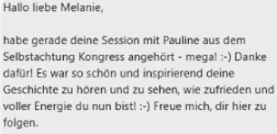 Testimonial mit Text "Hallo liebe Melanie, habe gerade deine Session mit Pauline aus dem Selbstachtung Kongress angehört - mega! Danke dafür! Es war so schön und inspirierend deine Geschichte zu hören und zu sehen, wie zufrieden und voller Energie du nun bist! Freue mich, dir hier zu folgen."