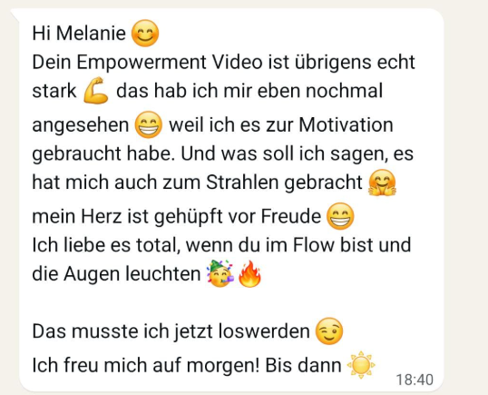 Testimonial mit Text "Hi Melanie Dein Empowerment Video ist übrigens echt stark das hab ich mir eben nochmal angesehen weil ich es zur Motivation gebraucht habe. Und was soll ich sagen, es hat mich auch zum Strahlen gebracht mein Herz ist gehüpft vor Freude Ich liebe es total, wenn du im Flow bist und die Augen leuchten Das musste ich jetzt loswerden Ich freu mich auf morgen! Bis dann"